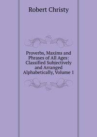 Proverbs, Maxims and Phrases of All Ages: Classified Subjectively and Arranged Alphabetically, Volume 1