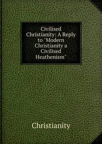 Civilised Christianity: A Reply to "Modern Christianity a Civilised Heathenism"