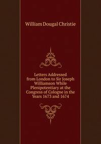 Letters Addressed from London to Sir Joseph Williamson While Plenipotentiary at the Congress of Cologne in the Years 1673 and 1674