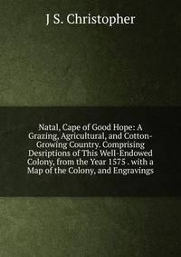 Natal, Cape of Good Hope: A Grazing, Agricultural, and Cotton-Growing Country. Comprising Desriptions of This Well-Endowed Colony, from the Year 1575 . with a Map of the Colony, and Engravings