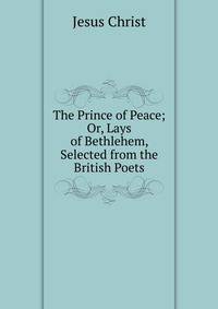 The Prince of Peace; Or, Lays of Bethlehem, Selected from the British Poets