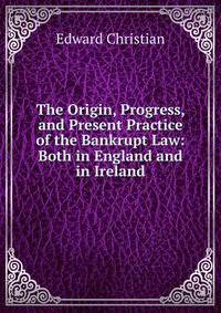 The Origin, Progress, and Present Practice of the Bankrupt Law: Both in England and in Ireland