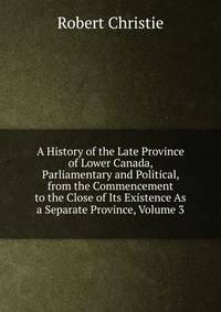 A History of the Late Province of Lower Canada, Parliamentary and Political, from the Commencement to the Close of Its Existence As a Separate Province, Volume 3