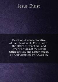 Devotions Commemorative of the . Passion of . Christ, with . the Office of Tenebrae . and Other Portions of the Divine Office of Holy and Easter Weeks, Tr. And Compiled by F. Oakeley.