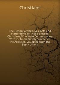 The History of the Lives, Acts and Martyrdoms of Those Blessed Christians, Who Were Contemporary With, Or Immediately Succeeded the Apostles, Collected from the Best Authors