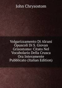 Volgarizzamento Di Alcuni Opuscoli Di S. Giovan Grisostomo: Citato Nel Vocabolario Della Crusca Ora Interamente Pubblicato (Italian Edition)