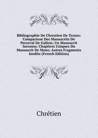 Bibliographie De Chrestien De Troyes: Comparison Des Manuscrits De Perceval De Gallois; Un Manuscrit Inconnu: Chapitres Uniques Du Manuscrit De Mons; Autres Fragments Inedits (French Edition)