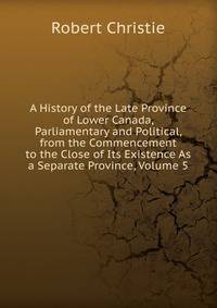 A History of the Late Province of Lower Canada, Parliamentary and Political, from the Commencement to the Close of Its Existence As a Separate Province, Volume 5