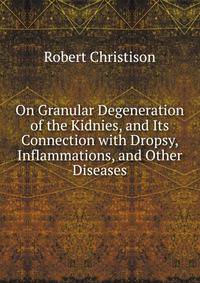On Granular Degeneration of the Kidnies, and Its Connection with Dropsy, Inflammations, and Other Diseases
