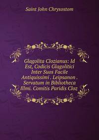 Glagolita Clozianus: Id Est, Codicis Glagolitici Inter Suos Facile Antiquissimi . Leipsanon . Servatum in Bibliotheca Illmi. Comitis Paridis Cloz .