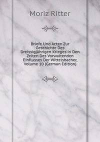 Briefe Und Acten Zur Geschichte Des Dreissigjahrigen Krieges in Den Zeiten Des Vorwaltenden Einflusses Der Wittelsbacher, Volume 10 (German Edition)