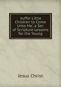 'suffer Little Children to Come Unto Me', a Ser. of Scripture Lessons for the Young