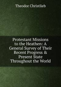 Protestant Missions to the Heathen: A General Survey of Their Recent Progress &amp; Present State Throughout the World