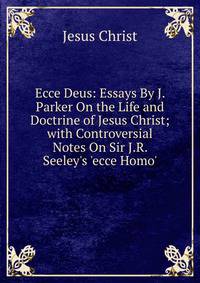 Ecce Deus: Essays By J. Parker On the Life and Doctrine of Jesus Christ; with Controversial Notes On Sir J.R. Seeley's 'ecce Homo'.