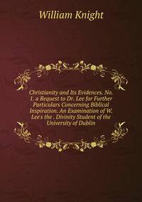 Christianity and Its Evidences. No. 1. a Request to Dr. Lee for Further Particulars Concerning Biblical Inspiration. An Examination of W. Lee's the . Divinity Student of the University of Dublin