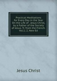 Practical Meditations for Every Day in the Year On the Life of . Jesus Christ, by a Father of the Society of Jesus. Tr. from the French. Vol.1; 2, New Ed