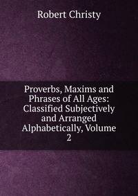 Proverbs, Maxims and Phrases of All Ages: Classified Subjectively and Arranged Alphabetically, Volume 2