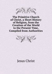 The Primitive Church of Christ, a Short History of Religion, from the Creation of the World to the Present Time, Compiled from Authorities