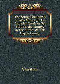 The Young Christian'S Sunday Mornings: Or, Christian Truth As Set Forth in the Liturgy. by the Author of 'The Happy Family'.