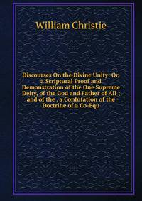 Discourses On the Divine Unity: Or, a Scriptural Proof and Demonstration of the One Supreme Deity, of the God and Father of All ; and of the . a Confutation of the Doctrine of a Co-Equ