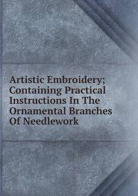 Artistic Embroidery; Containing Practical Instructions In The Ornamental Branches Of Needlework