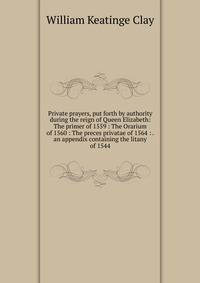 Private prayers, put forth by authority during the reign of Queen Elizabeth: The primer of 1559 : The Orarium of 1560 : The preces privatae of 1564 : . an appendix containing the litany of 1544
