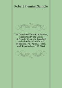 The Curtained Throne: A Sermon, Suggested by the Death of President Lincoln, Preached in the Presbyterian Church of Bedford, Pa., April 23, 1865, and Repeated April 30, 1865