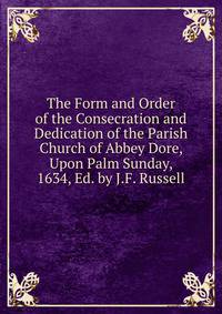 The Form and Order of the Consecration and Dedication of the Parish Church of Abbey Dore, Upon Palm Sunday, 1634, Ed. by J.F. Russell