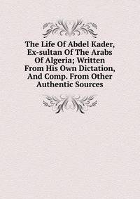 The Life Of Abdel Kader, Ex-sultan Of The Arabs Of Algeria; Written From His Own Dictation, And Comp. From Other Authentic Sources