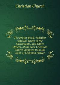 The Prayer Book, Together with the Order of the Sacraments, and Other Offices, of the New Christian Church Adapted from the Book of Common Prayer.