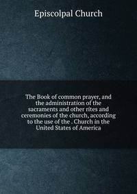 The Book of common prayer, and the administration of the sacraments and other rites and ceremonies of the church, according to the use of the . Church in the United States of America
