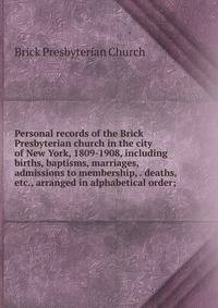 Personal records of the Brick Presbyterian church in the city of New York, 1809-1908, including births, baptisms, marriages, admissions to membership, . deaths, etc., arranged in alphabetical order;