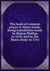 The book of common prayer in Manx Gaelic. Being translations made by Bishop Phillips in 1610, and by the Manx clergy in 1765