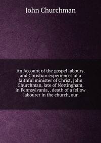 An Account of the gospel labours, and Christian experiences of a faithful minister of Christ, John Churchman, late of Nottingham, in Pennsylvania, . death of a fellow labourer in the church, our
