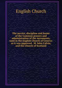The service, discipline and forme of the Common prayers and administration of the sacraments, used in the English Church of Geneva: as it was approved . M. Iohn Calvin, and the Church of Scotland