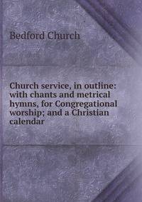 Church service, in outline: with chants and metrical hymns, for Congregational worship; and a Christian calendar
