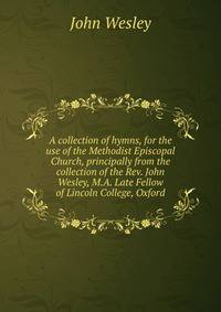 A collection of hymns, for the use of the Methodist Episcopal Church, principally from the collection of the Rev. John Wesley, M.A. Late Fellow of Lincoln College, Oxford