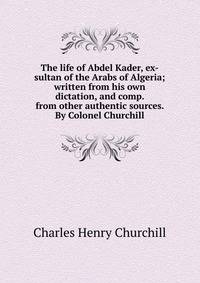 The life of Abdel Kader, ex-sultan of the Arabs of Algeria; written from his own dictation, and comp. from other authentic sources. By Colonel Churchill