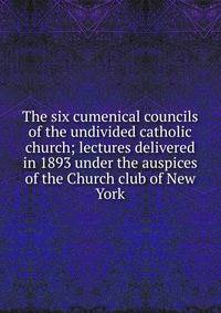 The six cumenical councils of the undivided catholic church; lectures delivered in 1893 under the auspices of the Church club of New York