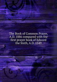 The Book of Common Prayer, A.D. 1886 compared with the first prayer book of Edward the Sixth, A.D. 1549