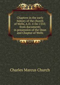 Chapters in the early history of the church of Wells, A.D. 1136-1333: from documents in possession of the Dean and Chapter of Wells