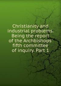 Christianity and industrial problems. Being the report of the Archbishops' fifth committee of inquiry. Part 1