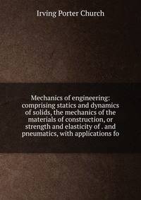 Mechanics of engineering: comprising statics and dynamics of solids, the mechanics of the materials of construction, or strength and elasticity of . and pneumatics, with applications fo