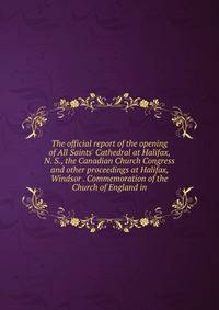 The official report of the opening of All Saints' Cathedral at Halifax, N. S., the Canadian Church Congress and other proceedings at Halifax, Windsor . Commemoration of the Church of England in
