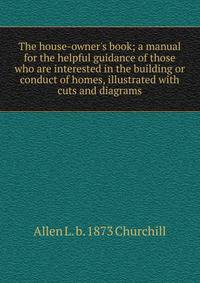 The house-owner's book; a manual for the helpful guidance of those who are interested in the building or conduct of homes, illustrated with cuts and diagrams