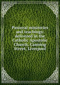 Pastoral ministries and teachings: delivered in the Catholic Apostolic Church, Canning Street, Liverpool