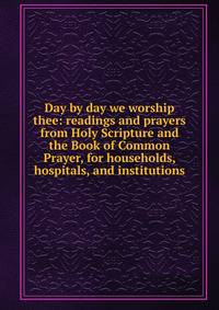 Day by day we worship thee: readings and prayers from Holy Scripture and the Book of Common Prayer, for households, hospitals, and institutions