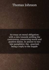 An essay on moral obligation: with a view towards settling the controversy, concerning moral and positive duties. In answer to two late pamphlets: the . asserted; being a reply to the Supple