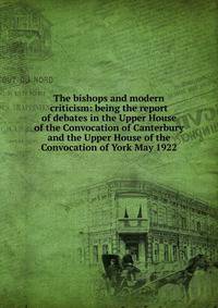 The bishops and modern criticism: being the report of debates in the Upper House of the Convocation of Canterbury and the Upper House of the Convocation of York May 1922
