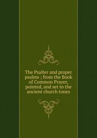 The Psalter and proper psalms ; from the Book of Common Prayer, pointed, and set to the ancient church tones